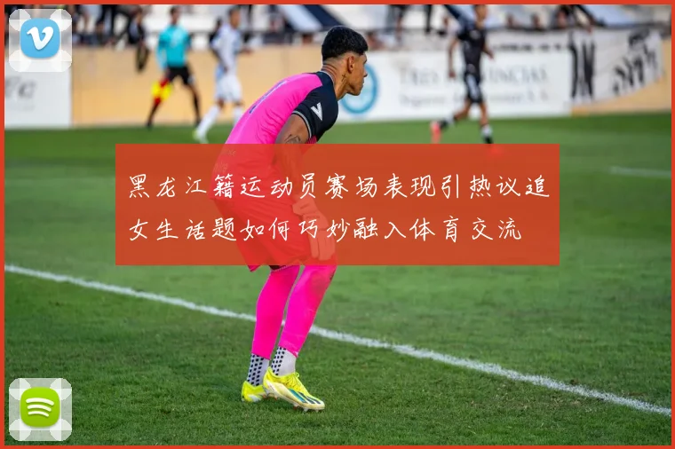 黑龙江籍运动员赛场表现引热议追女生话题如何巧妙融入体育交流