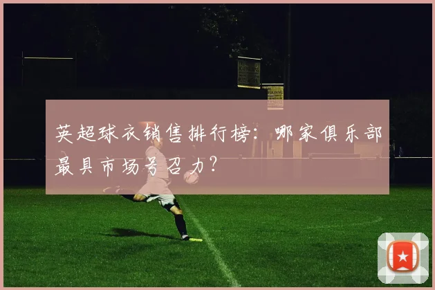英超球衣销售排行榜：哪家俱乐部最具市场号召力？