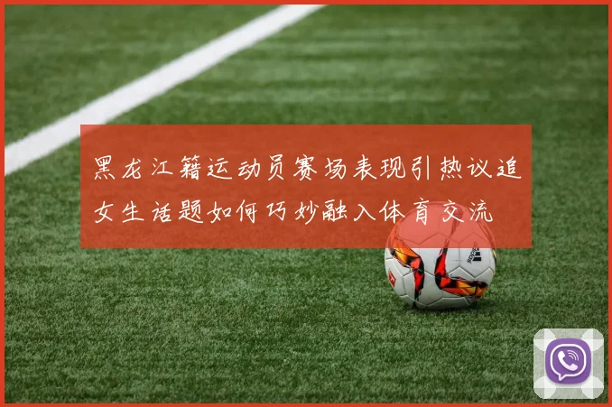 黑龙江籍运动员赛场表现引热议追女生话题如何巧妙融入体育交流